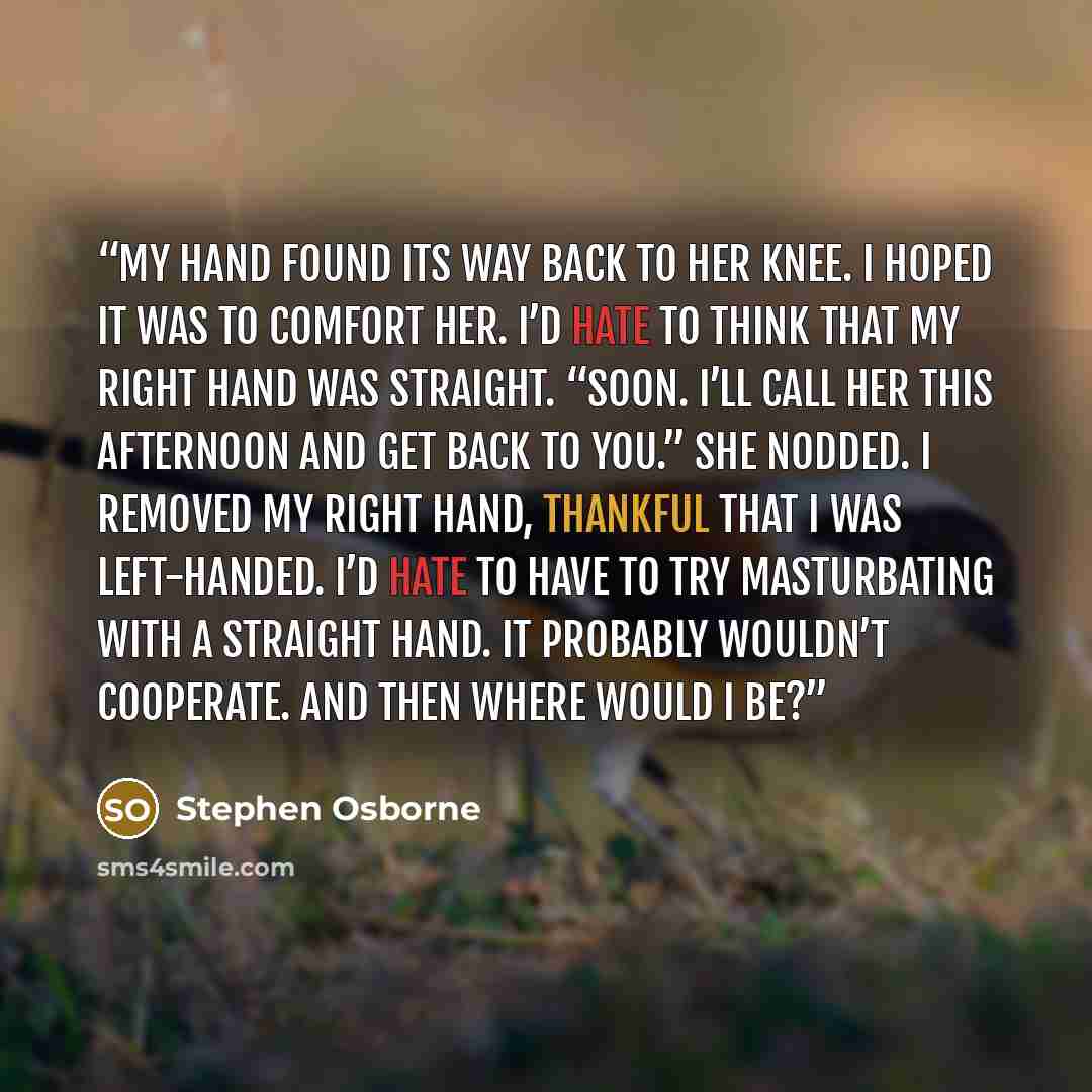 “My hand found its way back to her knee. I hoped it was to comfort her. I’d hate to think that my right hand was straight. “Soon. I’ll call her this afternoon and get back to you.” She nodded. I removed my right hand, thankful that I was left-handed. I’d hate to have to try masturbating with a…” quote by Stephen Osborne