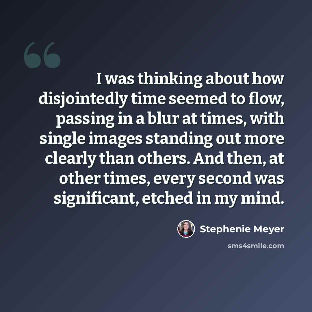 “I was thinking about how disjointedly time seemed to flow, passing in a blur at times, with single images standing out more clearly than others. And then, at other times, every second was significant, etched in my mind.” quote by Stephenie Meyer