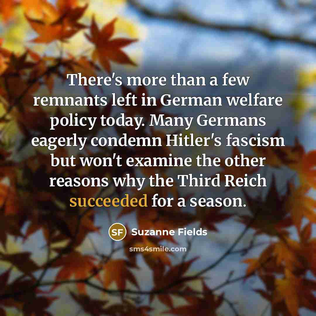 “There's more than a few remnants left in German welfare policy today. Many Germans eagerly condemn Hitler's fascism but won't examine the other reasons why the Third Reich succeeded for a season.” quote by Suzanne Fields