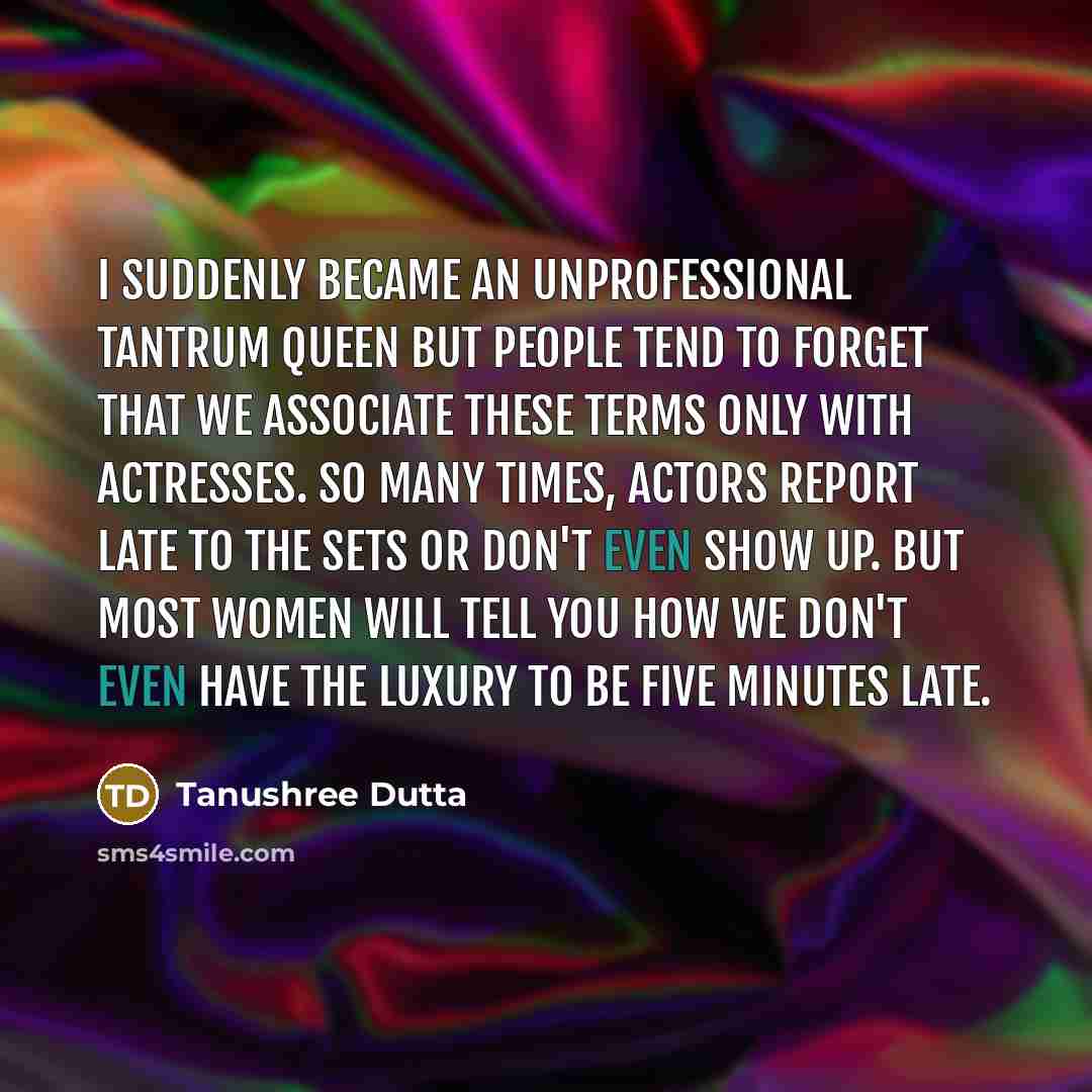 “I suddenly became an unprofessional tantrum queen but people tend to forget that we associate these terms only with actresses. So many times, actors report late to the sets or don't even show up. But most women will tell you how we don't even have the luxury to be five minutes late.” quote by Tanushree Dutta