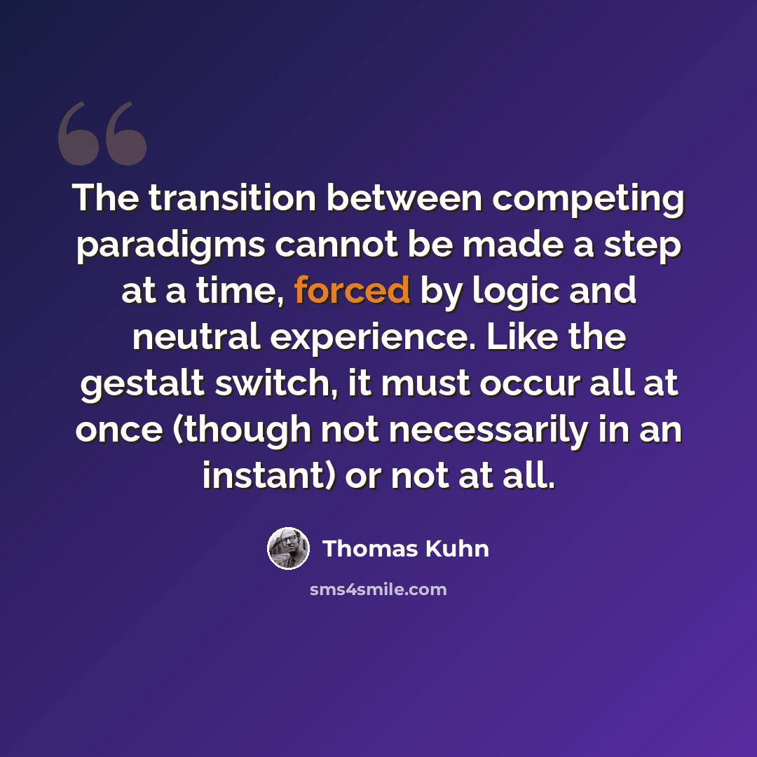 “The transition between competing paradigms cannot be made a step at a time, forced by logic and neutral experience. Like the gestalt switch, it must occur all at once (though not necessarily in an instant) or not at all.” quote by Thomas Kuhn