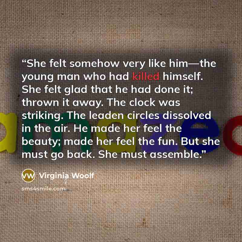 “She felt somehow very like him—the young man who had killed himself. She felt glad that he had done it; thrown it away. The clock was striking. The leaden circles dissolved in the air. He made her feel the beauty; made her feel the fun. But she must go back. She must assemble.” quote by Virginia Woolf