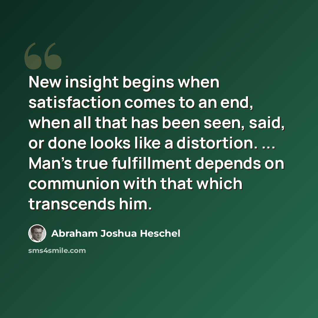 “New insight begins when satisfaction comes to an end, when all that has been seen, said, or done looks like a distortion. ... Man's true fulfillment depends on communion with that which transcends him.” quote by Abraham Joshua Heschel