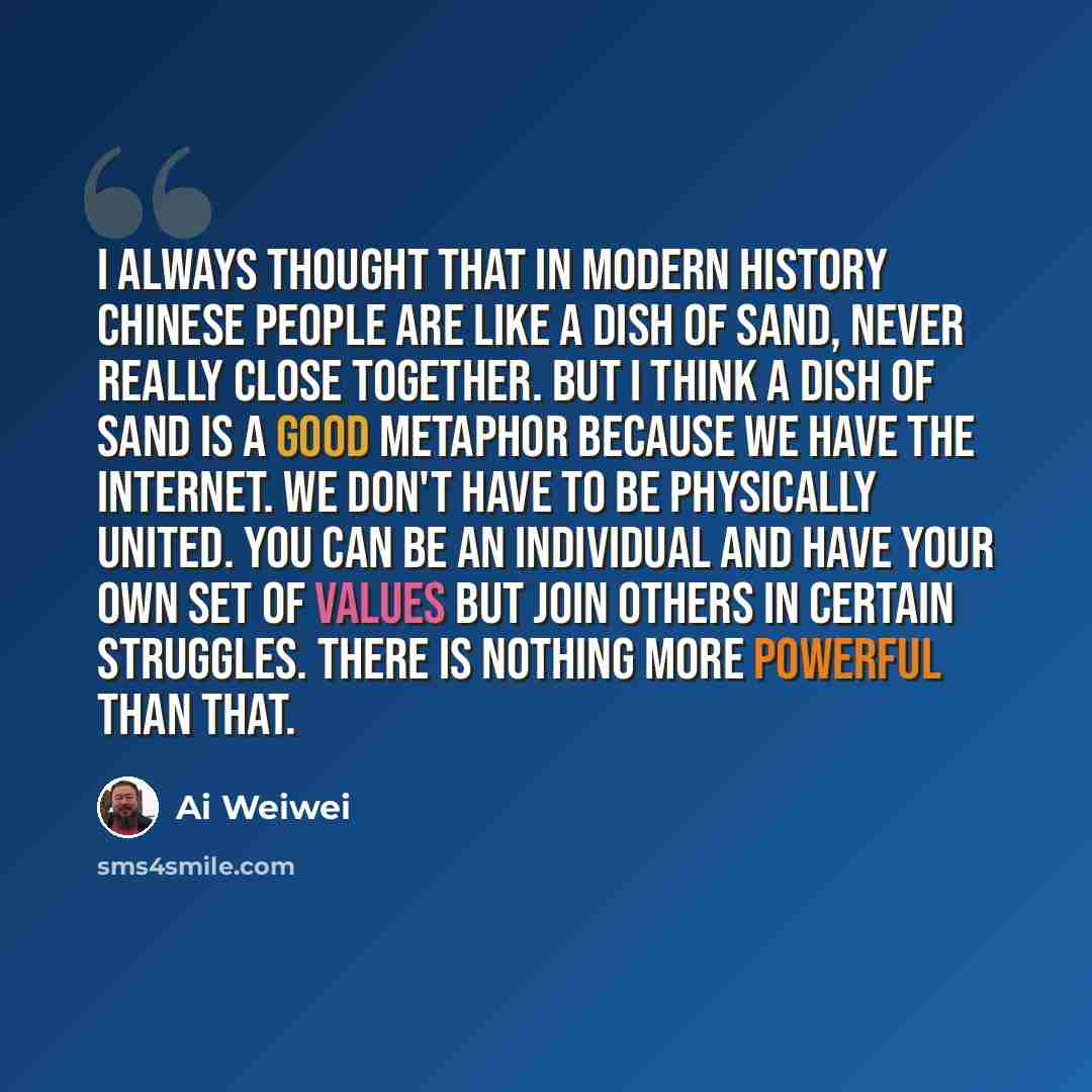 “I always thought that in modern history Chinese people are like a dish of sand, never really close together. But I think a dish of sand is a good metaphor because we have the Internet. We don't have to be physically united. You can be an individual and have your own set of values but join others…” quote by Ai Weiwei