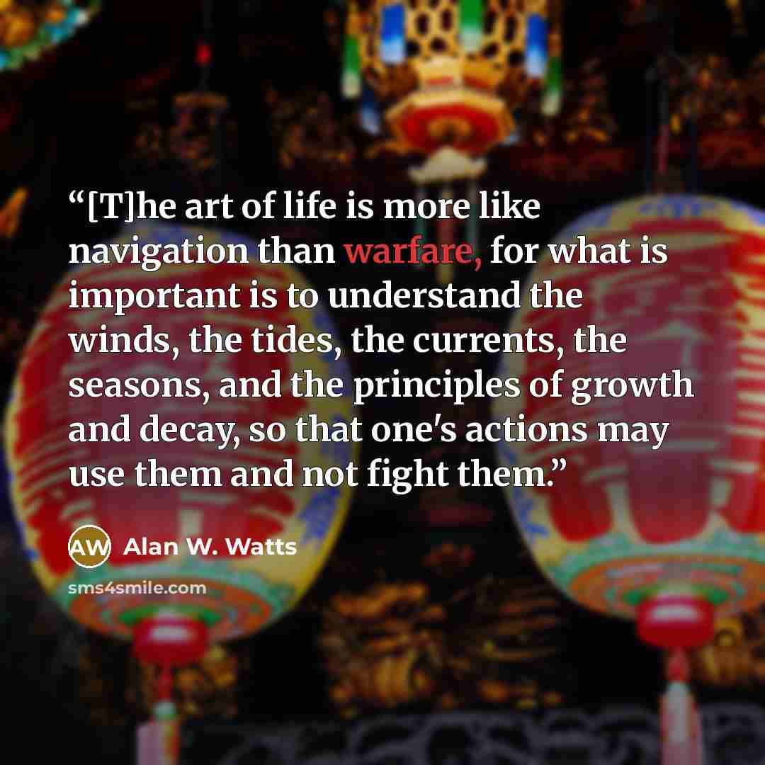 “[T]he art of life is more like navigation than warfare, for what is important is to understand the winds, the tides, the currents, the seasons, and the principles of growth and decay, so that one's actions may use them and not fight them.” quote by Alan W. Watts
