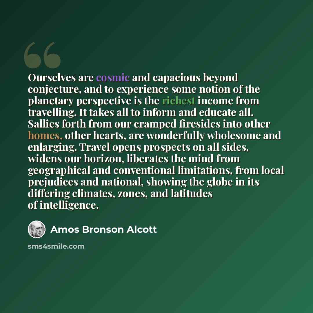 “Ourselves are cosmic and capacious beyond conjecture, and to experience some notion of the planetary perspective is the richest income from travelling. It takes all to inform and educate all. Sallies forth from our cramped firesides into other homes, other hearts, are wonderfully wholesome and…” quote by Amos Bronson Alcott
