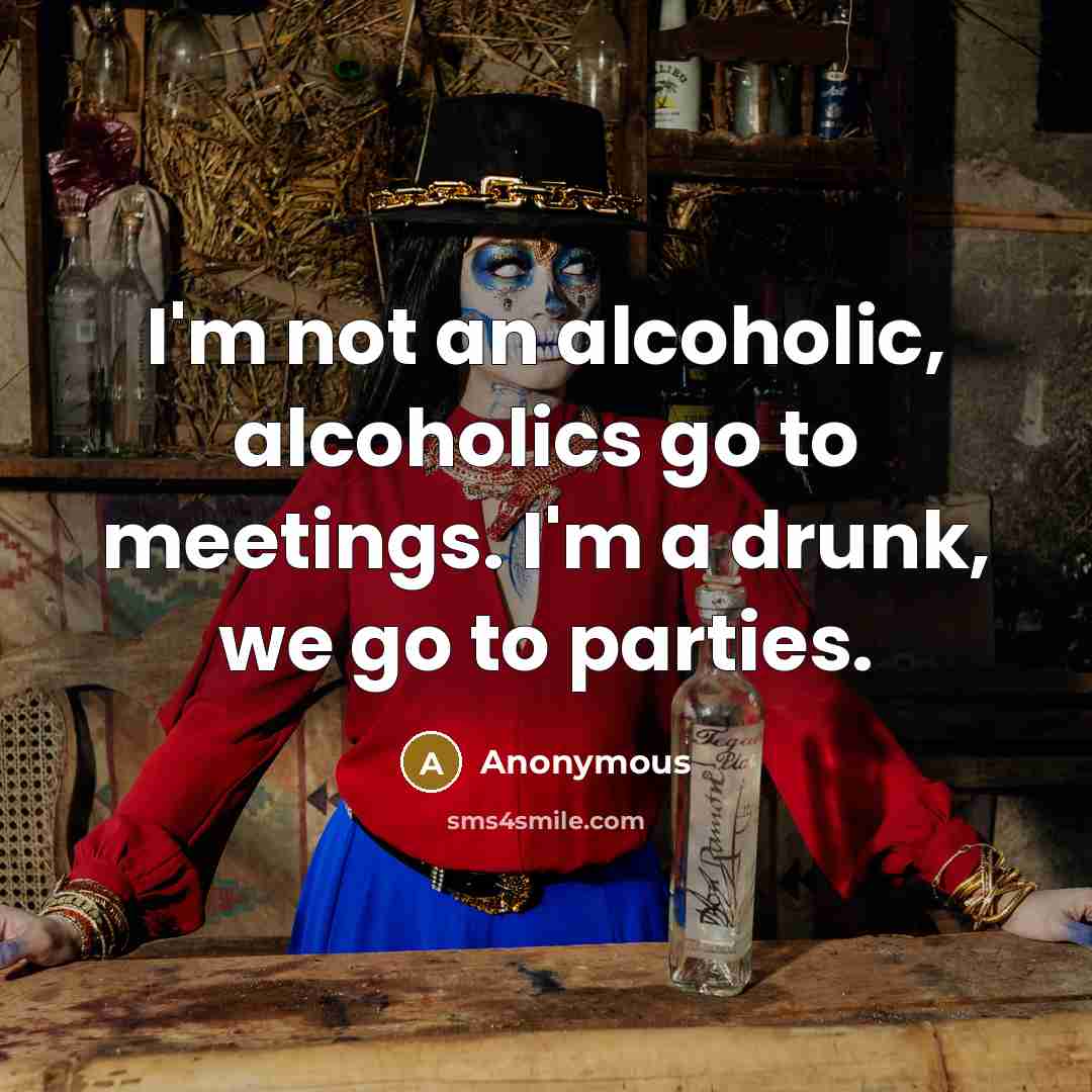 “I'm not an alcoholic, alcoholics go to meetings. I'm a drunk, we go to parties.” quote by Anonymous