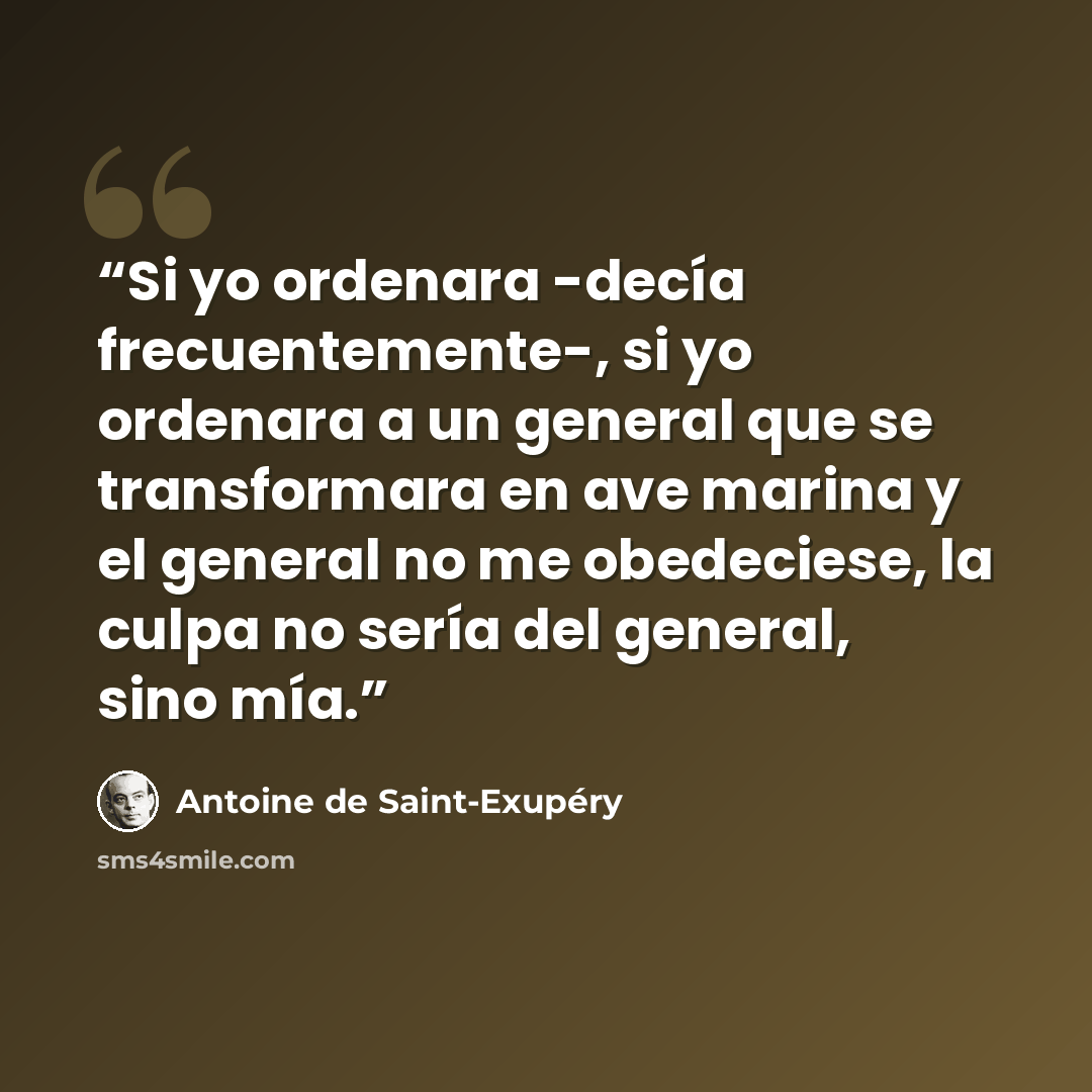 “Si yo ordenara -decía frecuentemente-, si yo ordenara a un general que se transformara en ave marina y el general no me obedeciese, la culpa no sería del general, sino mía.” quote by Antoine de Saint-Exupéry