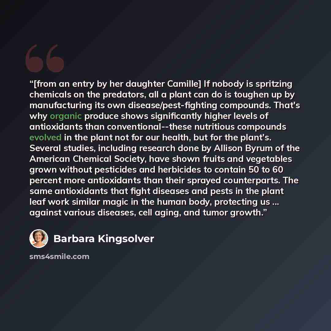 “[from an entry by her daughter Camille] If nobody is spritzing chemicals on the predators, all a plant can do is toughen up by manufacturing its own disease/pest-fighting compounds. That's why organic produce shows significantly higher levels of antioxidants than conventional--these nutritious…” quote by Barbara Kingsolver