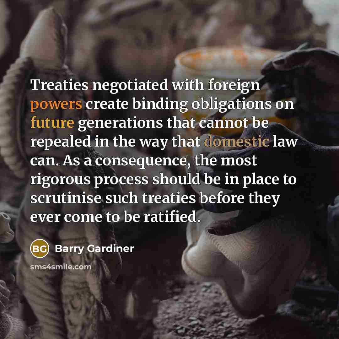“Treaties negotiated with foreign powers create binding obligations on future generations that cannot be repealed in the way that domestic law can. As a consequence, the most rigorous process should be in place to scrutinise such treaties before they ever come to be ratified.” quote by Barry Gardiner