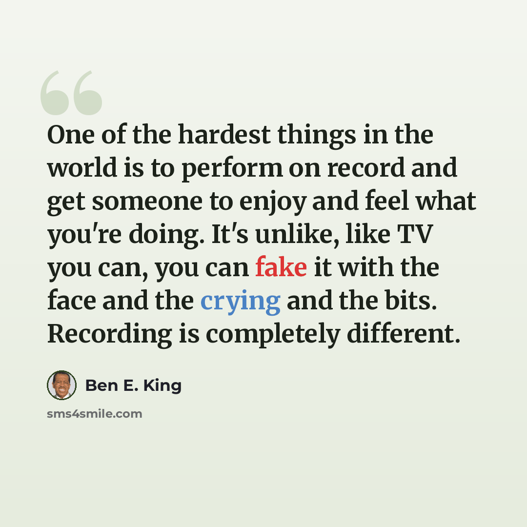 “One of the hardest things in the world is to perform on record and get someone to enjoy and feel what you're doing. It's unlike, like TV you can, you can fake it with the face and the crying and the bits. Recording is completely different.” quote by Ben E. King