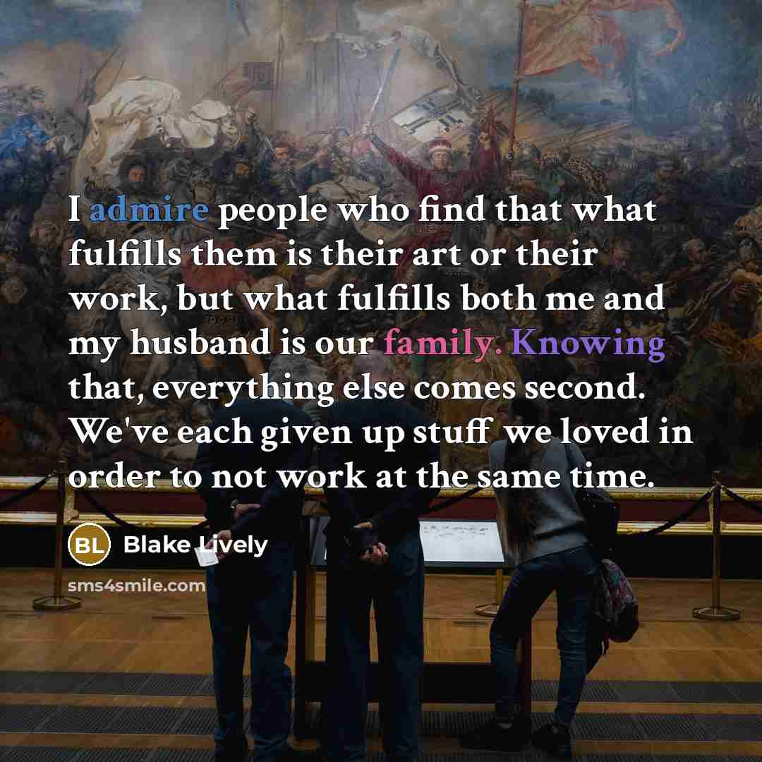 “I admire people who find that what fulfills them is their art or their work, but what fulfills both me and my husband is our family. Knowing that, everything else comes second. We've each given up stuff we loved in order to not work at the same time.” quote by Blake Lively