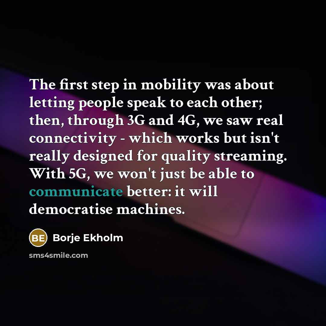 “The first step in mobility was about letting people speak to each other; then, through 3G and 4G, we saw real connectivity - which works but isn't really designed for quality streaming. With 5G, we won't just be able to communicate better: it will democratise machines.” quote by Borje Ekholm