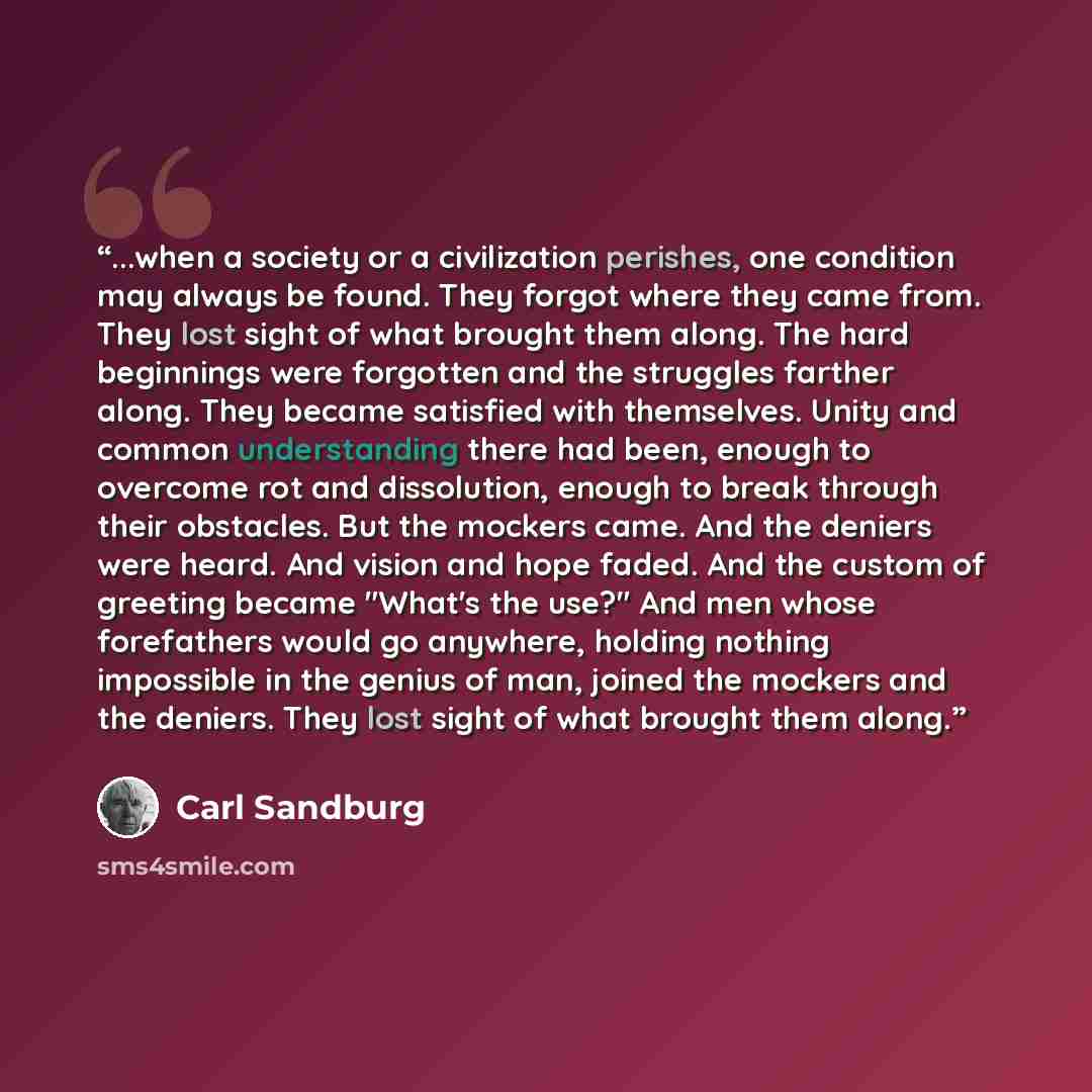 “...when a society or a civilization perishes, one condition may always be found. They forgot where they came from. They lost sight of what brought them along. The hard beginnings were forgotten and the struggles farther along. They became satisfied with themselves. Unity and common understanding…” quote by Carl Sandburg