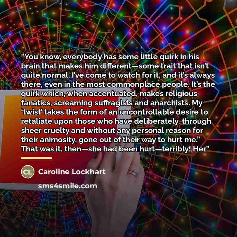 “You know, everybody has some little quirk in his brain that makes him different—some trait that isn’t quite normal. I’ve come to watch for it, and it’s always there, even in the most commonplace people. It’s the quirk which, when accentuated, makes religious fanatics, screaming suffragists and…” quote by Caroline Lockhart