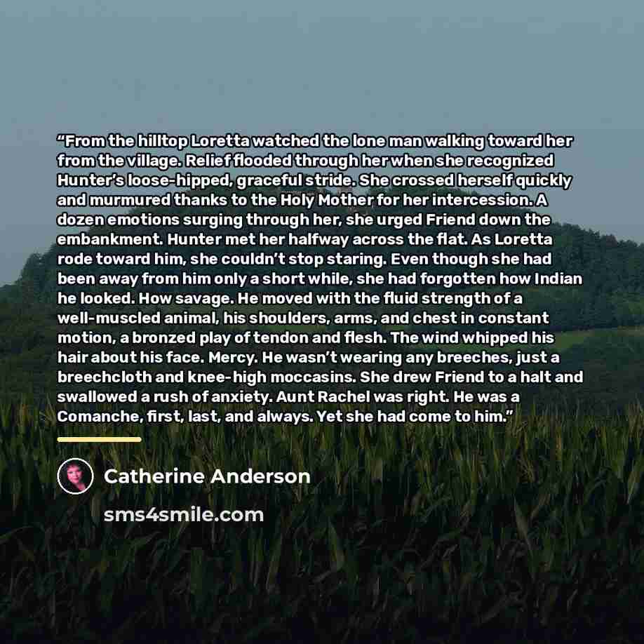 “From the hilltop Loretta watched the lone man walking toward her from the village. Relief flooded through her when she recognized Hunter’s loose-hipped, graceful stride. She crossed herself quickly and murmured thanks to the Holy Mother for her intercession. A dozen emotions surging through her…” quote by Catherine Anderson