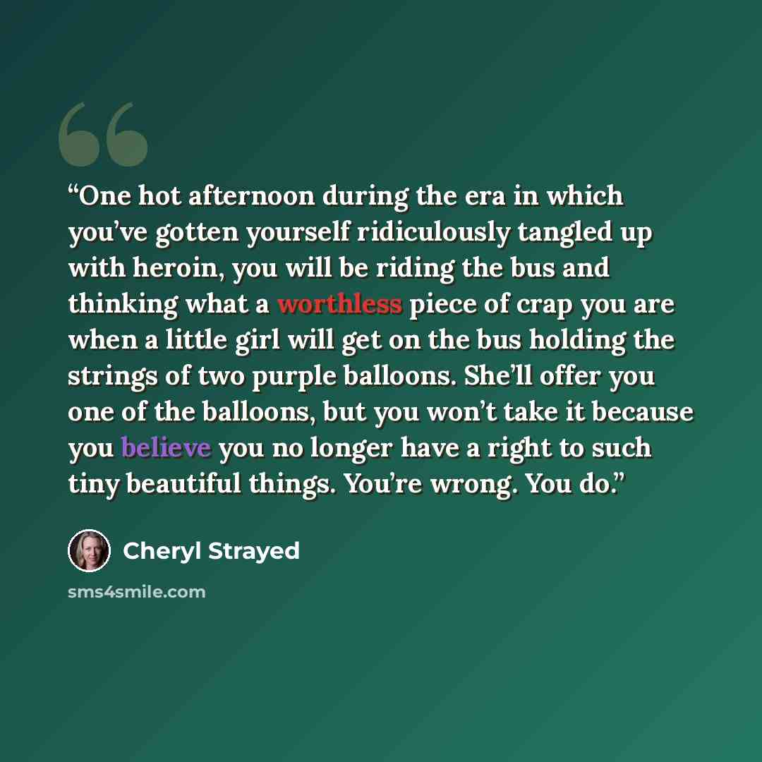 “One hot afternoon during the era in which you’ve gotten yourself ridiculously tangled up with heroin, you will be riding the bus and thinking what a worthless piece of crap you are when a little girl will get on the bus holding the strings of two purple balloons. She’ll offer you one of the…” quote by Cheryl Strayed
