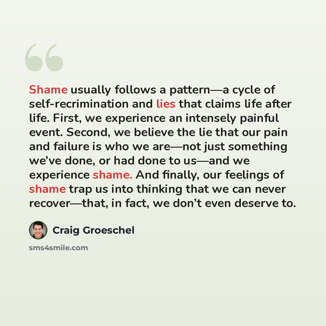 “Shame usually follows a pattern—a cycle of self-recrimination and lies that claims life after life. First, we experience an intensely painful event. Second, we believe the lie that our pain and failure is who we are—not just something we’ve done, or had done to us—and we experience shame. And…” quote by Craig Groeschel