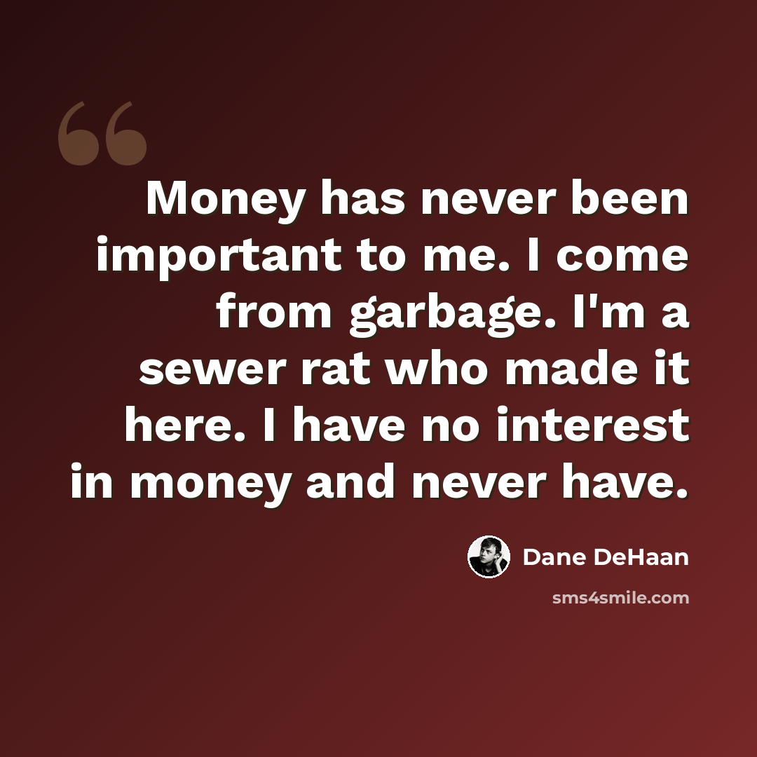 “Money has never been important to me. I come from garbage. I'm a sewer rat who made it here. I have no interest in money and never have.” quote by Dane DeHaan