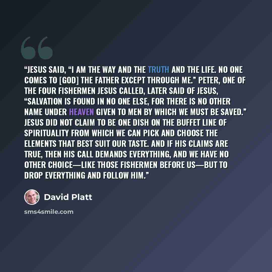 “Jesus said, “I am the way and the truth and the life. No one comes to [God] the Father except through me.” Peter, one of the four fishermen Jesus called, later said of Jesus, “Salvation is found in no one else, for there is no other name under heaven given to men by which we must be saved.” Jesus…” quote by David Platt