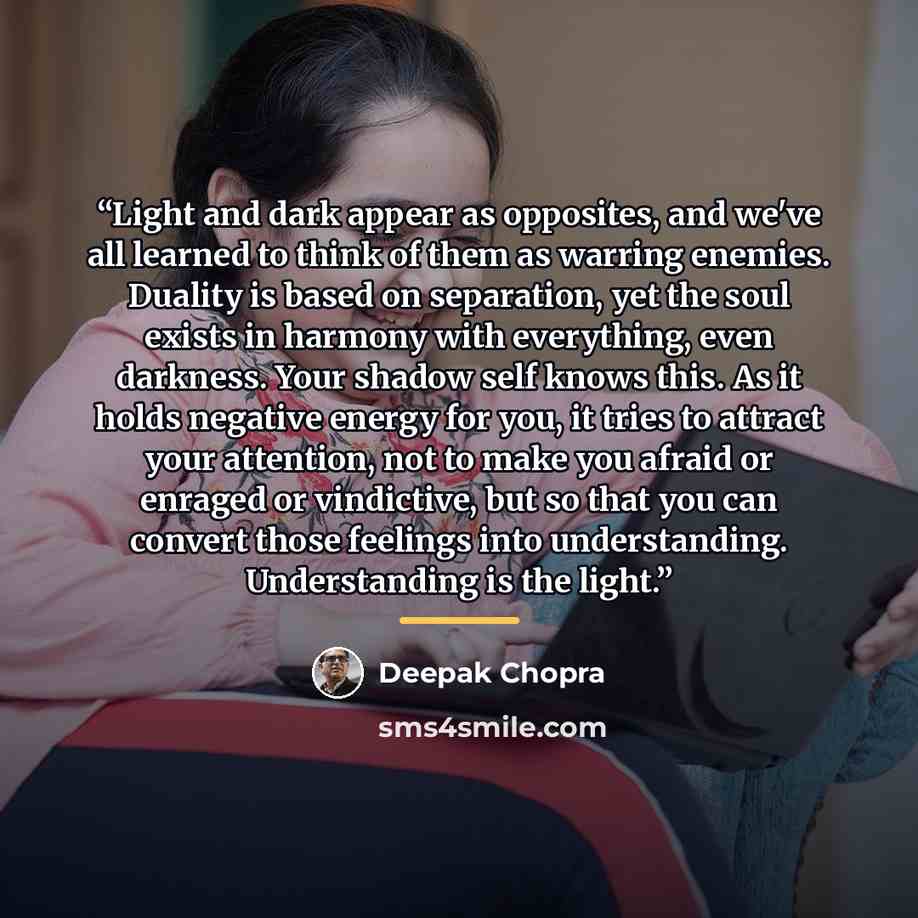 “Light and dark appear as opposites, and we've all learned to think of them as warring enemies. Duality is based on separation, yet the soul exists in harmony with everything, even darkness. Your shadow self knows this. As it holds negative energy for you, it tries to attract your attention, not to…” quote by Deepak Chopra