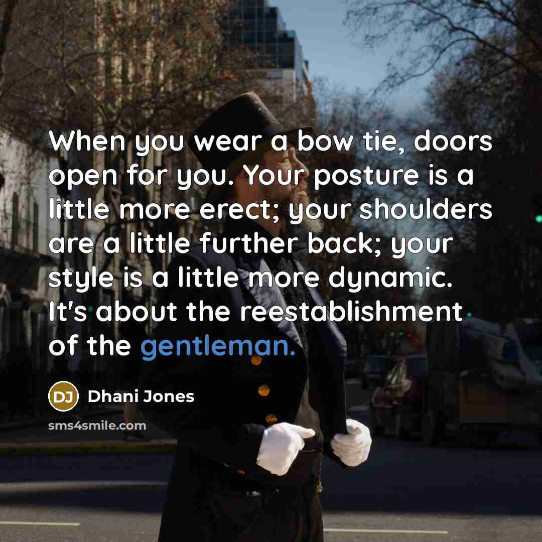 “When you wear a bow tie, doors open for you. Your posture is a little more erect; your shoulders are a little further back; your style is a little more dynamic. It's about the reestablishment of the gentleman.” quote by Dhani Jones