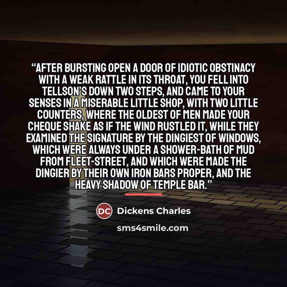 “After bursting open a door of idiotic obstinacy with a weak rattle in its throat, you fell into Tellson’s down two steps, and came to your senses in a miserable little shop, with two little counters, where the oldest of men made your cheque shake as if the wind rustled it, while they examined the…” quote by Dickens Charles