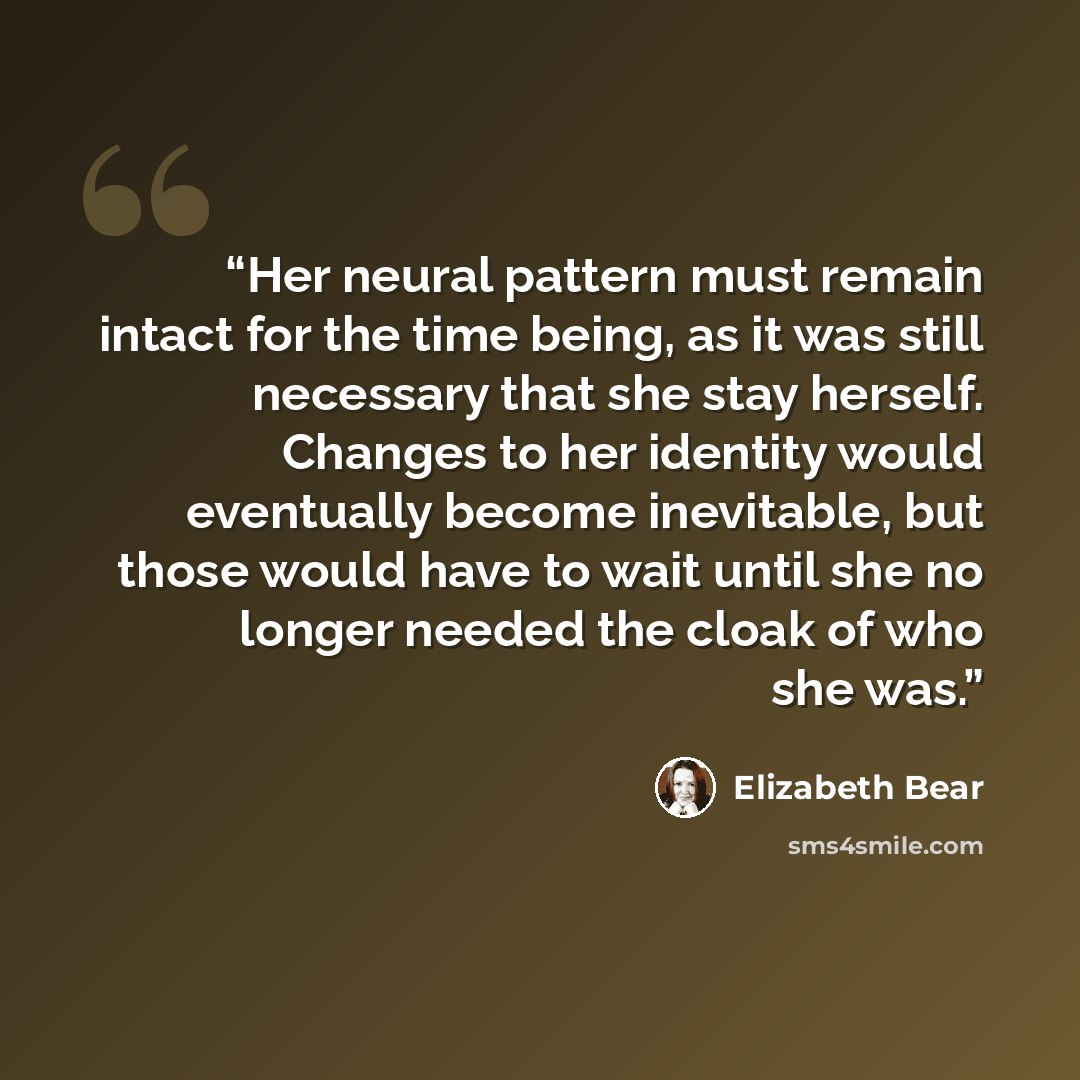“Her neural pattern must remain intact for the time being, as it was still necessary that she stay herself. Changes to her identity would eventually become inevitable, but those would have to wait until she no longer needed the cloak of who she was.” quote by Elizabeth Bear