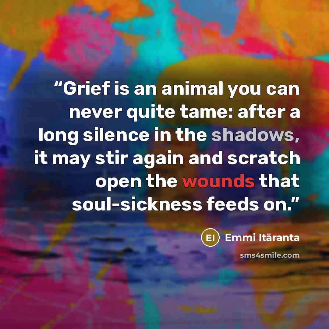 “Grief is an animal you can never quite tame: after a long silence in the shadows, it may stir again and scratch open the wounds that soul-sickness feeds on.” quote by Emmi Itäranta