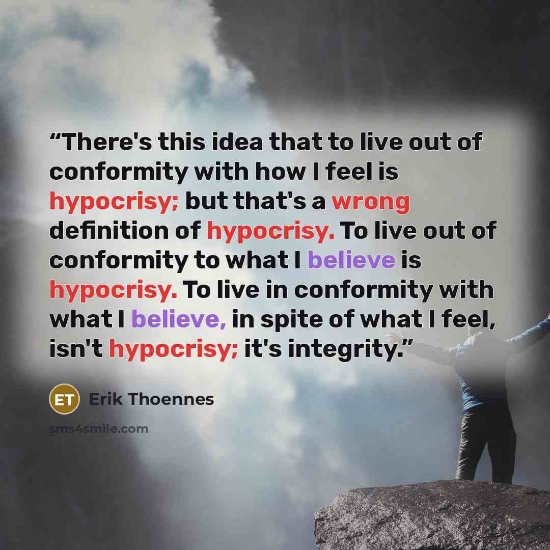 “There's this idea that to live out of conformity with how I feel is hypocrisy; but that's a wrong definition of hypocrisy. To live out of conformity to what I believe is hypocrisy. To live in conformity with what I believe, in spite of what I feel, isn't hypocrisy; it's integrity.” quote by Erik Thoennes
