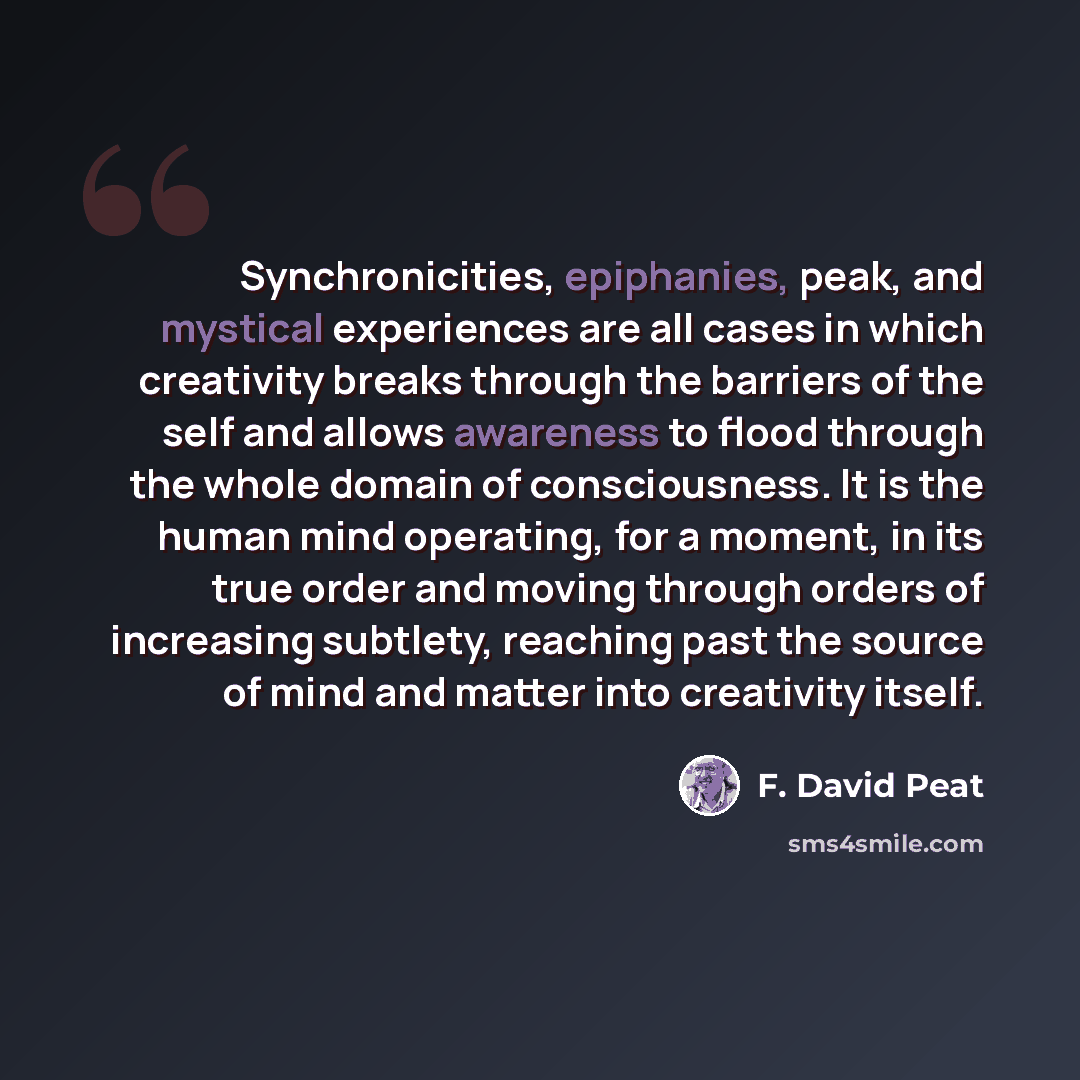 “Synchronicities, epiphanies, peak, and mystical experiences are all cases in which creativity breaks through the barriers of the self and allows awareness to flood through the whole domain of consciousness. It is the human mind operating, for a moment, in its true order and moving through orders…” quote by F. David Peat