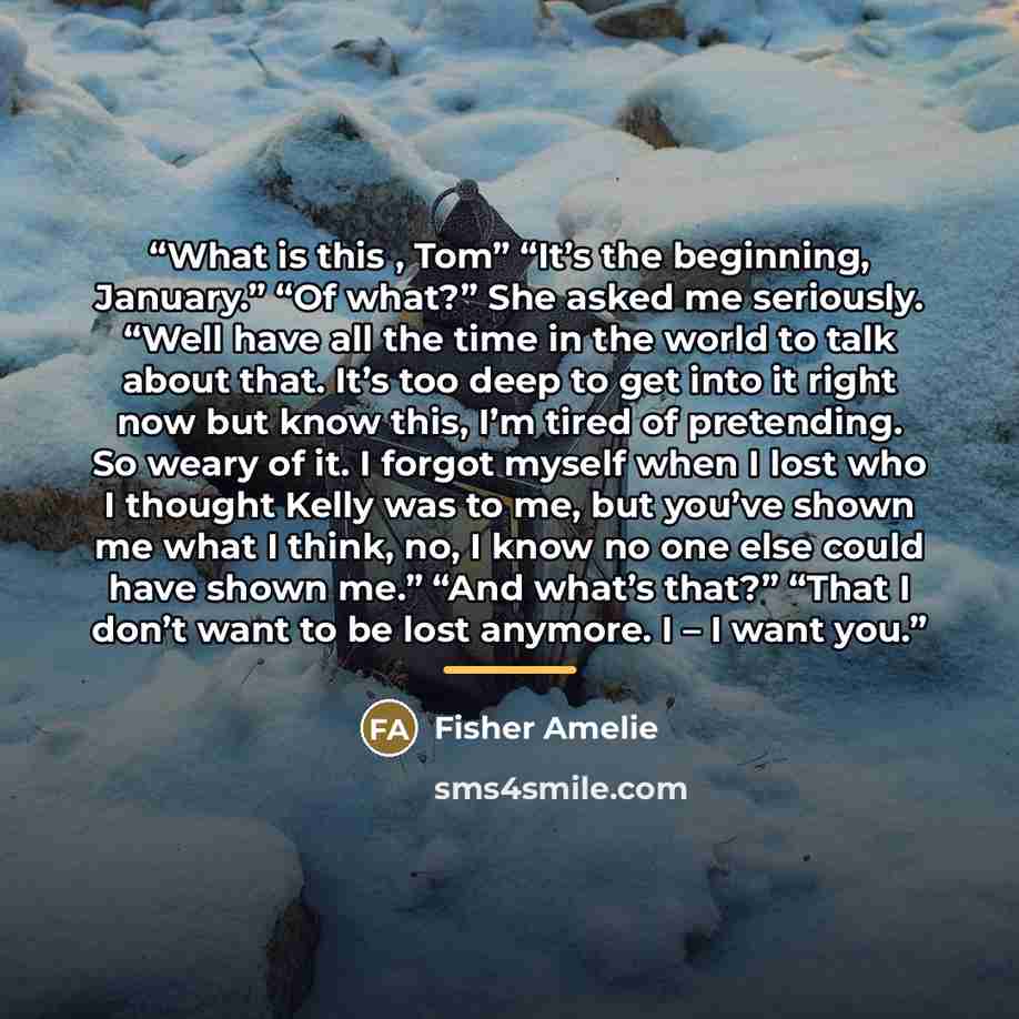 “What is this , Tom” “It’s the beginning, January.” “Of what?” She asked me seriously. “Well have all the time in the world to talk about that. It’s too deep to get into it right now but know this, I’m tired of pretending. So weary of it. I forgot myself when I lost who I thought Kelly was to me…” quote by Fisher Amelie