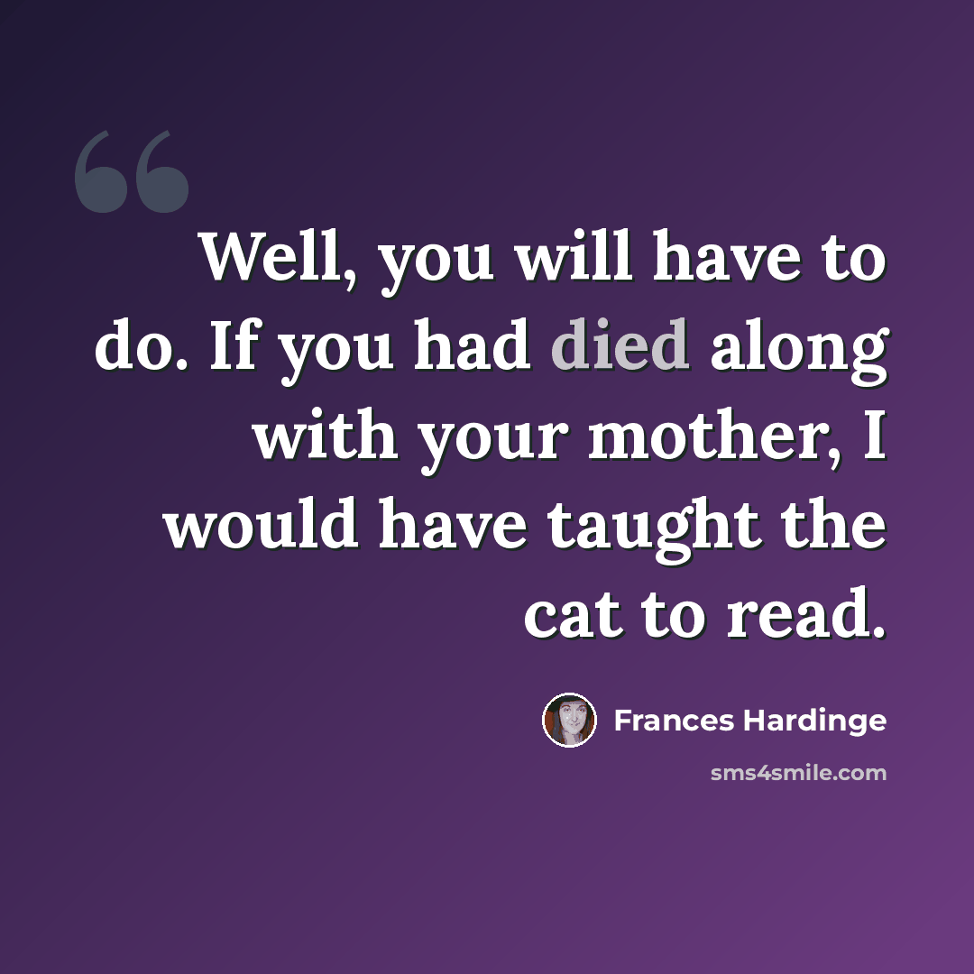 “Well, you will have to do. If you had died along with your mother, I would have taught the cat to read.” quote by Frances Hardinge