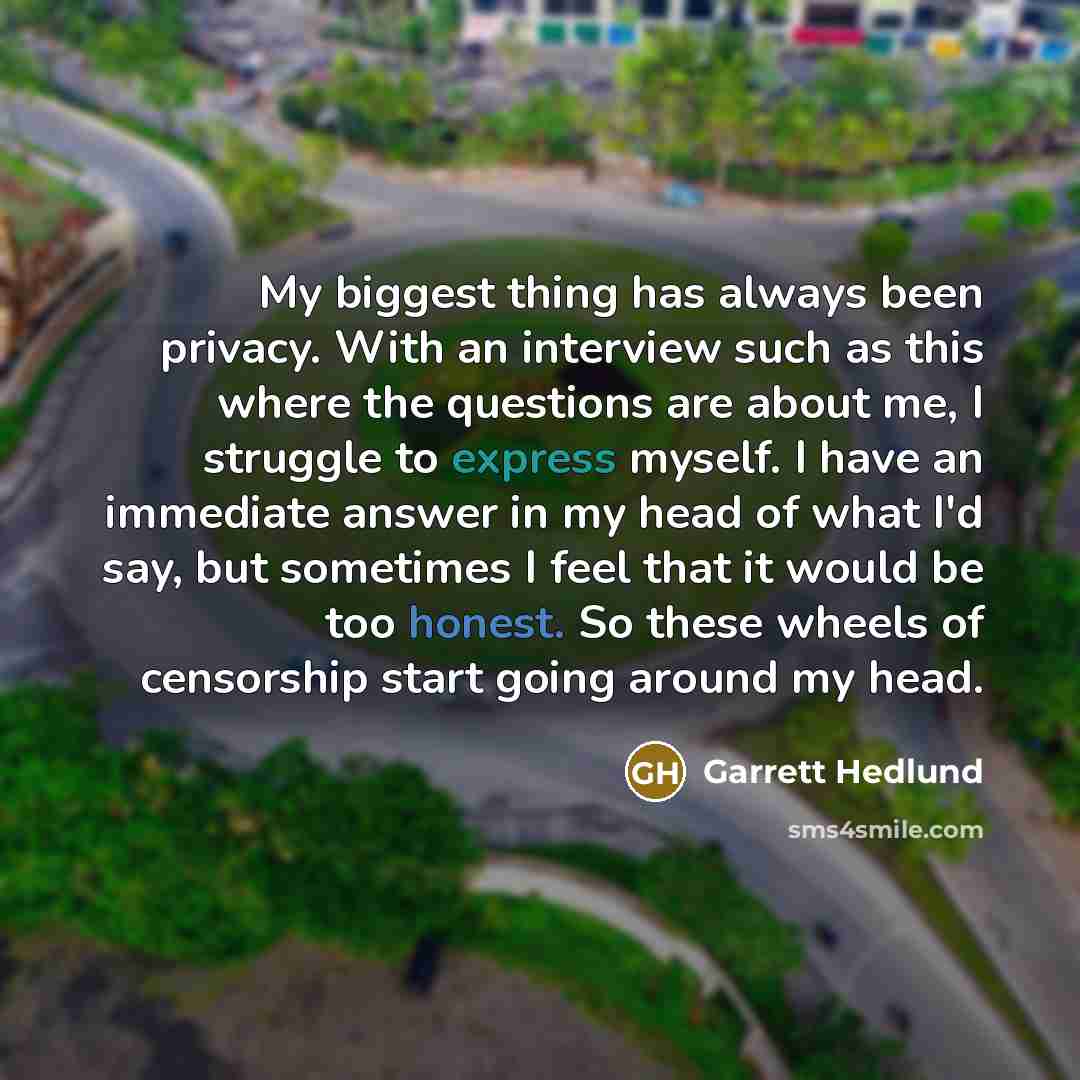 “My biggest thing has always been privacy. With an interview such as this where the questions are about me, I struggle to express myself. I have an immediate answer in my head of what I'd say, but sometimes I feel that it would be too honest. So these wheels of censorship start going around my head.” quote by Garrett Hedlund