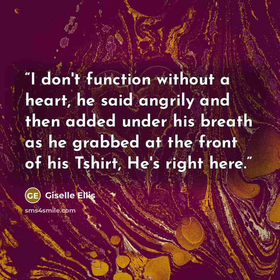 “I don't function without a heart, he said angrily and then added under his breath as he grabbed at the front of his Tshirt, He's right here.” quote by Giselle Ellis