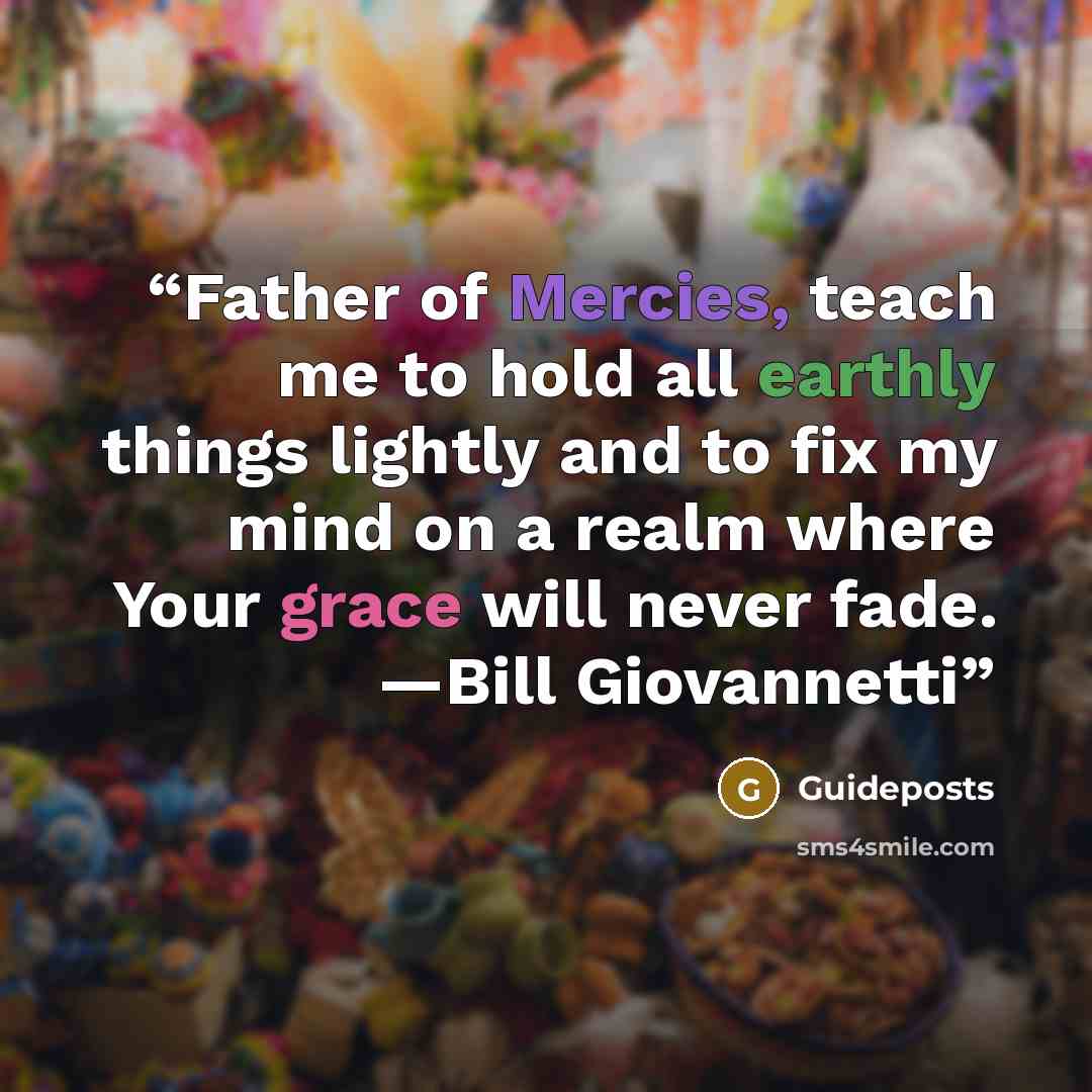 “Father of Mercies, teach me to hold all earthly things lightly and to fix my mind on a realm where Your grace will never fade. —Bill Giovannetti” quote by Guideposts