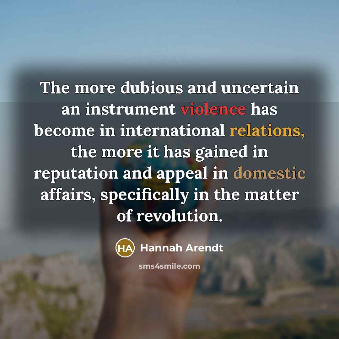 “The more dubious and uncertain an instrument violence has become in international relations, the more it has gained in reputation and appeal in domestic affairs, specifically in the matter of revolution.” quote by Hannah Arendt