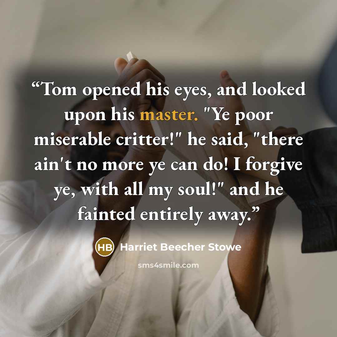“Tom opened his eyes, and looked upon his master. "Ye poor miserable critter!" he said, "there ain't no more ye can do! I forgive ye, with all my soul!" and he fainted entirely away.” quote by Harriet Beecher Stowe
