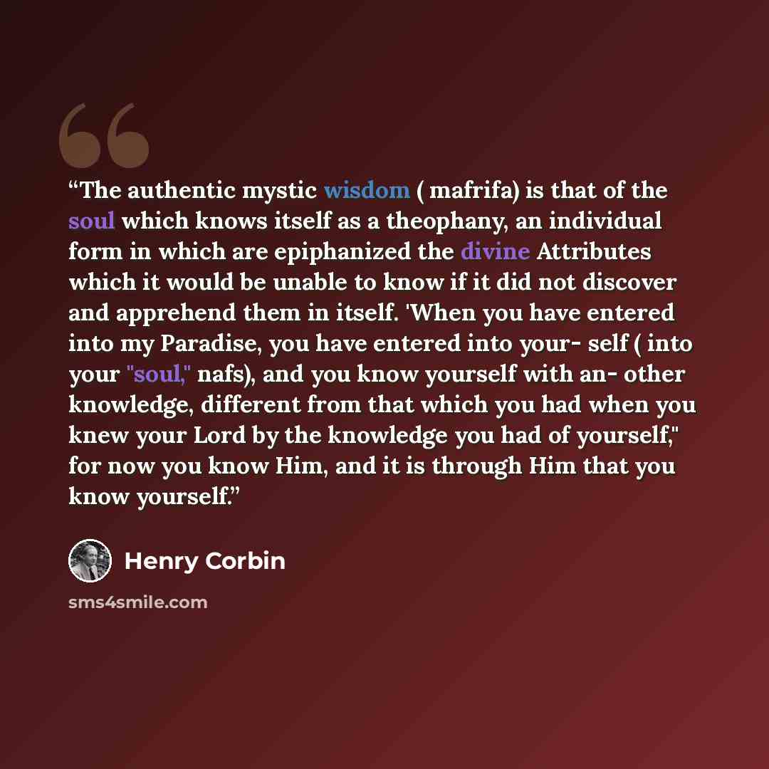“The authentic mystic wisdom ( mafrifa) is that of the soul which knows itself as a theophany, an individual form in which are epiphanized the divine Attributes which it would be unable to know if it did not discover and apprehend them in itself. 'When you have entered into my Paradise, you have…” quote by Henry Corbin