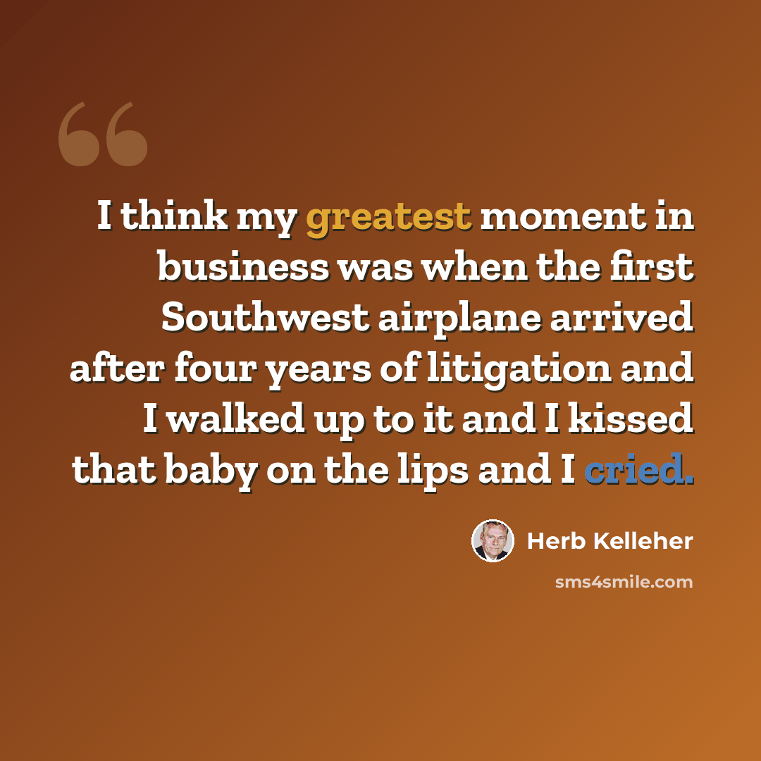 “I think my greatest moment in business was when the first Southwest airplane arrived after four years of litigation and I walked up to it and I kissed that baby on the lips and I cried.” quote by Herb Kelleher