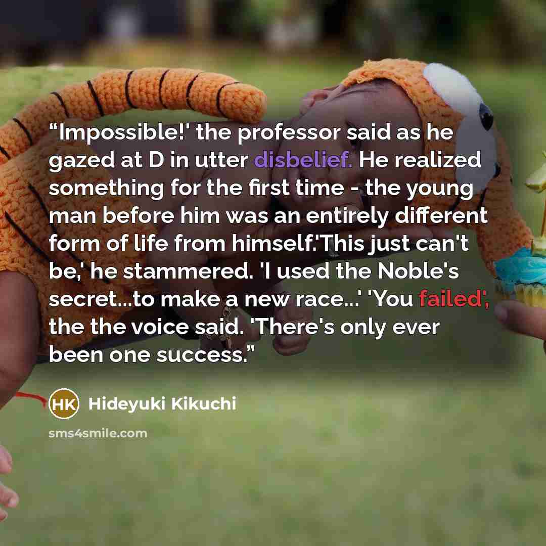 “Impossible!' the professor said as he gazed at D in utter disbelief. He realized something for the first time - the young man before him was an entirely different form of life from himself.'This just can't be,' he stammered. 'I used the Noble's secret...to make a new race...' 'You failed', the the…” quote by Hideyuki Kikuchi
