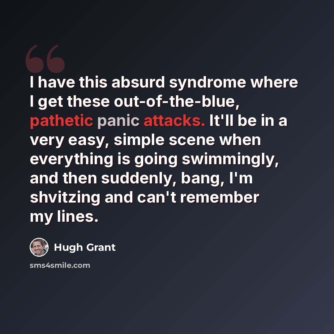 “I have this absurd syndrome where I get these out-of-the-blue, pathetic panic attacks. It'll be in a very easy, simple scene when everything is going swimmingly, and then suddenly, bang, I'm shvitzing and can't remember my lines.” quote by Hugh Grant