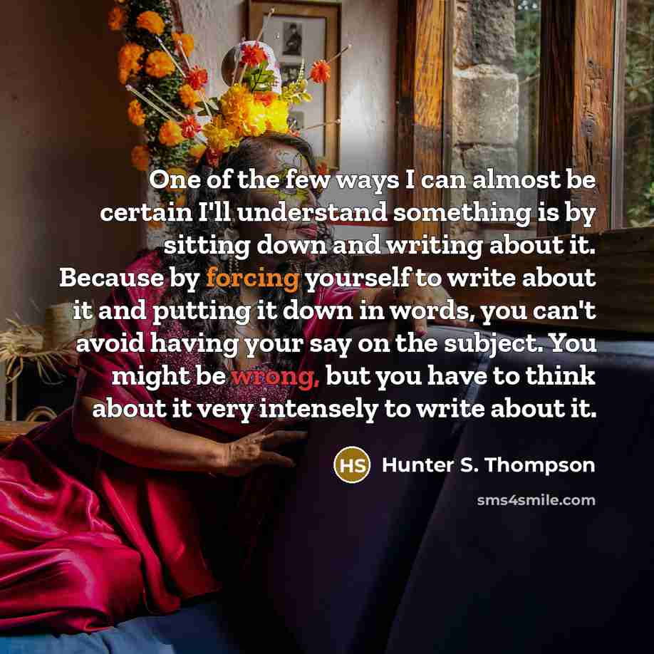 “One of the few ways I can almost be certain I'll understand something is by sitting down and writing about it. Because by forcing yourself to write about it and putting it down in words, you can't avoid having your say on the subject. You might be wrong, but you have to think about it very…” quote by Hunter S. Thompson