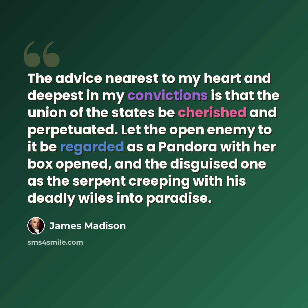 “The advice nearest to my heart and deepest in my convictions is that the union of the states be cherished and perpetuated. Let the open enemy to it be regarded as a Pandora with her box opened, and the disguised one as the serpent creeping with his deadly wiles into paradise.” quote by James Madison