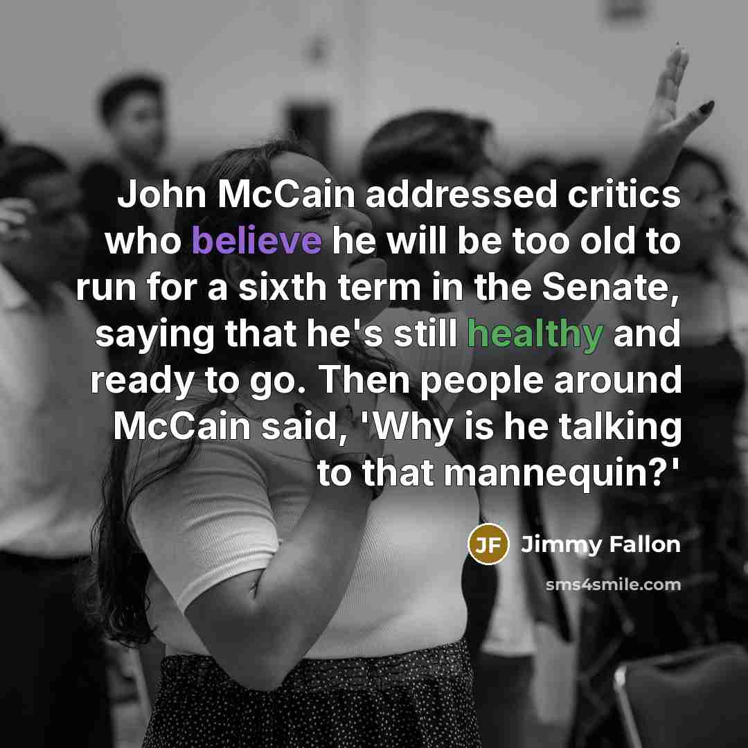 “John McCain addressed critics who believe he will be too old to run for a sixth term in the Senate, saying that he's still healthy and ready to go. Then people around McCain said, 'Why is he talking to that mannequin?'” quote by Jimmy Fallon