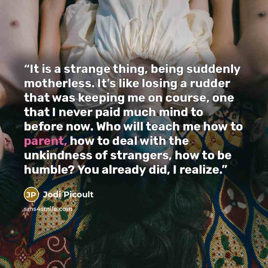 “It is a strange thing, being suddenly motherless. It’s like losing a rudder that was keeping me on course, one that I never paid much mind to before now. Who will teach me how to parent, how to deal with the unkindness of strangers, how to be humble? You already did, I realize.” quote by Jodi Picoult