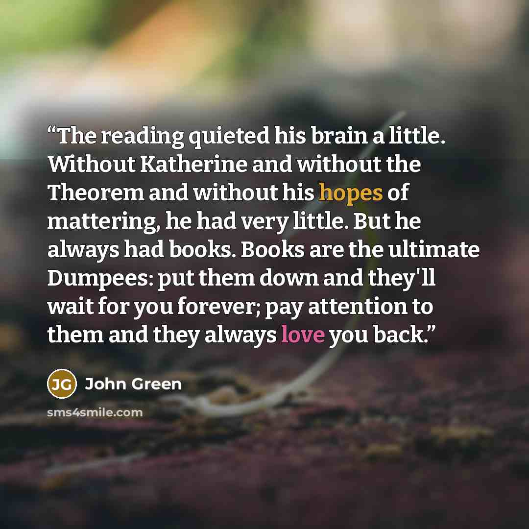 “The reading quieted his brain a little. Without Katherine and without the Theorem and without his hopes of mattering, he had very little. But he always had books. Books are the ultimate Dumpees: put them down and they'll wait for you forever; pay attention to them and they always love you back.” quote by John Green