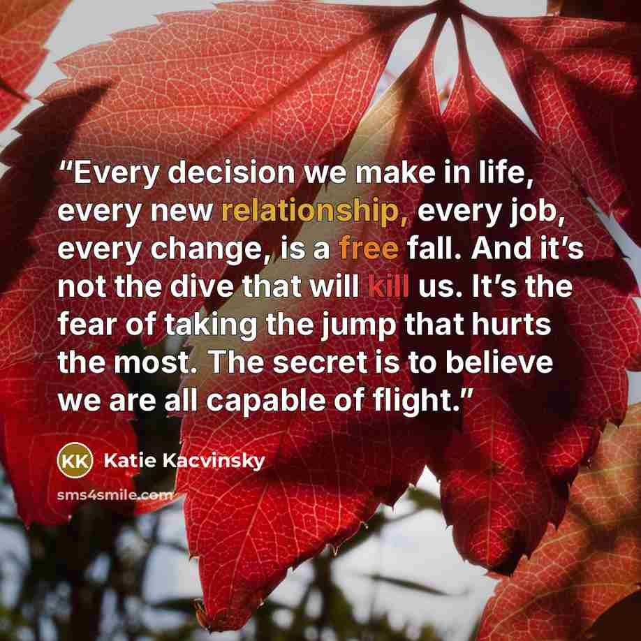 “Every decision we make in life, every new relationship, every job, every change, is a free fall. And it’s not the dive that will kill us. It’s the fear of taking the jump that hurts the most. The secret is to believe we are all capable of flight.” quote by Katie Kacvinsky