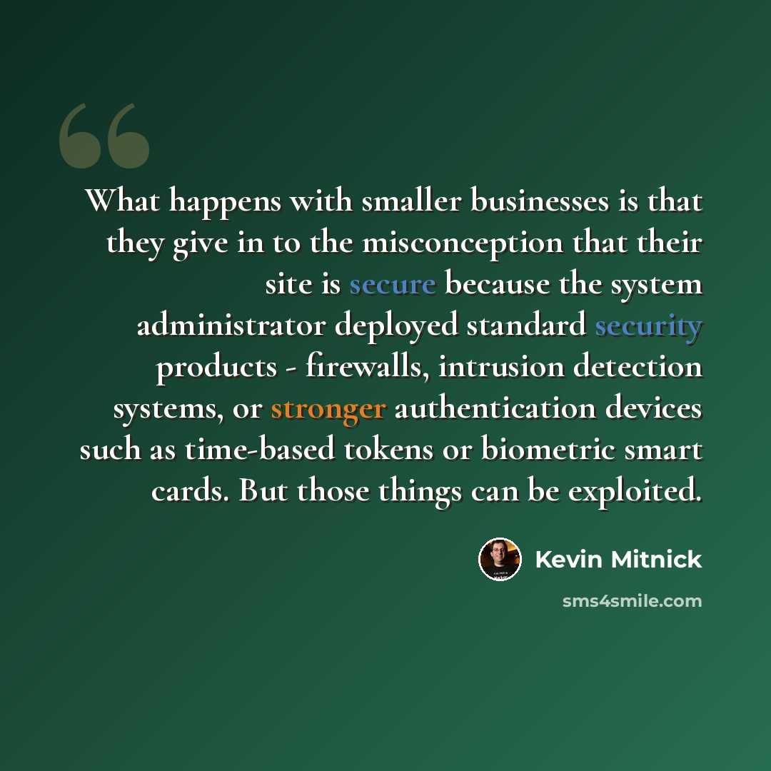“What happens with smaller businesses is that they give in to the misconception that their site is secure because the system administrator deployed standard security products - firewalls, intrusion detection systems, or stronger authentication devices such as time-based tokens or biometric smart…” quote by Kevin Mitnick