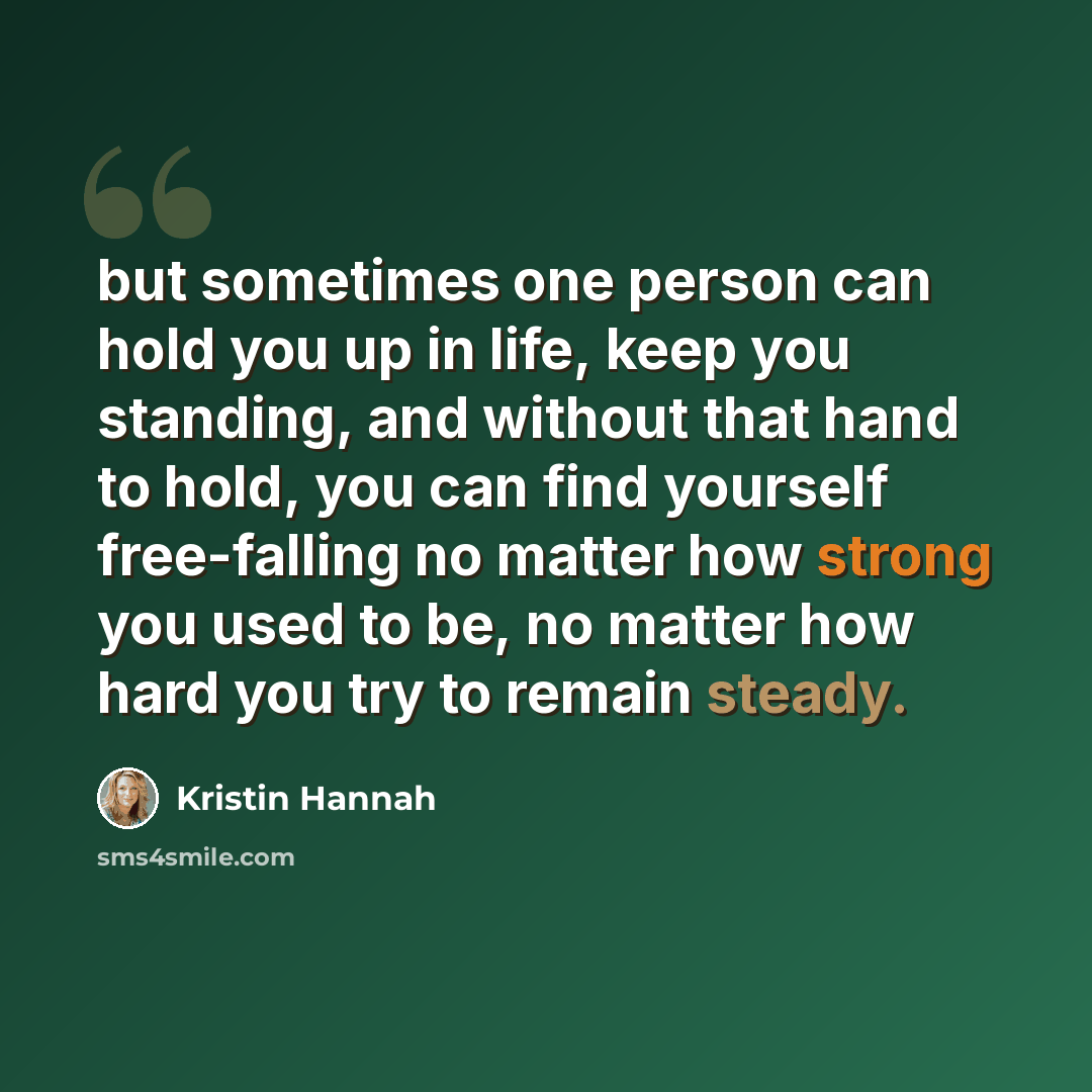 “but sometimes one person can hold you up in life, keep you standing, and without that hand to hold, you can find yourself free-falling no matter how strong you used to be, no matter how hard you try to remain steady.” quote by Kristin Hannah